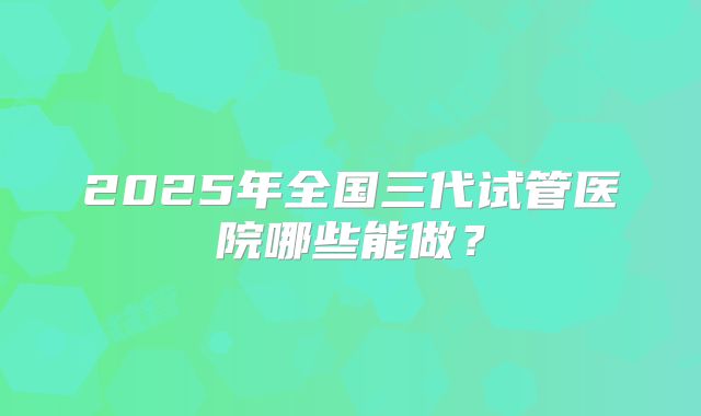 2025年全国三代试管医院哪些能做?
