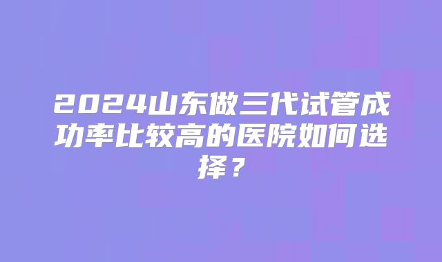 2024山东做三代试管成功率比较高的医院如何选择？