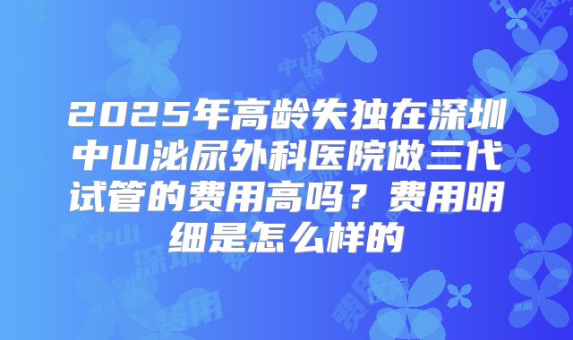 2025年高龄失独在深圳中山泌尿外科医院做三代试管的费用高吗？费用明细是怎么样的