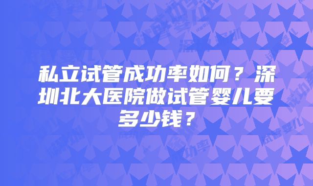 私立试管成功率如何?深圳北大医院做试管婴儿要多少钱?