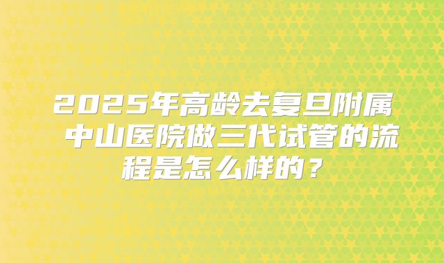 2025年高龄去复旦附属 中山医院做三代试管的流程是怎么样的？