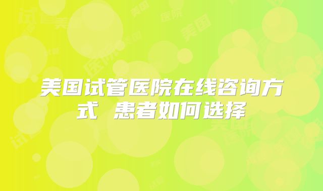 美国试管医院在线咨询方式 患者如何选择