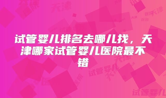 试管婴儿排名去哪儿找，天津哪家试管婴儿医院最不错