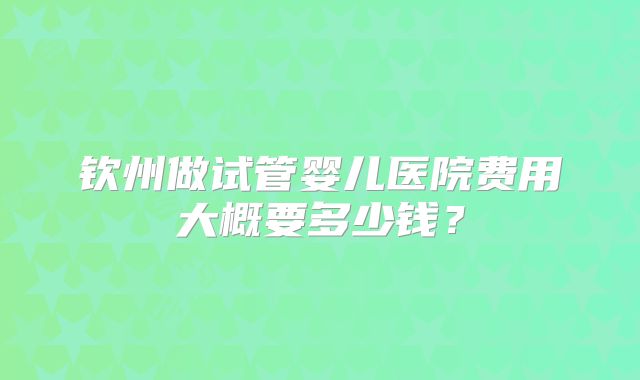 钦州做试管婴儿医院费用大概要多少钱？