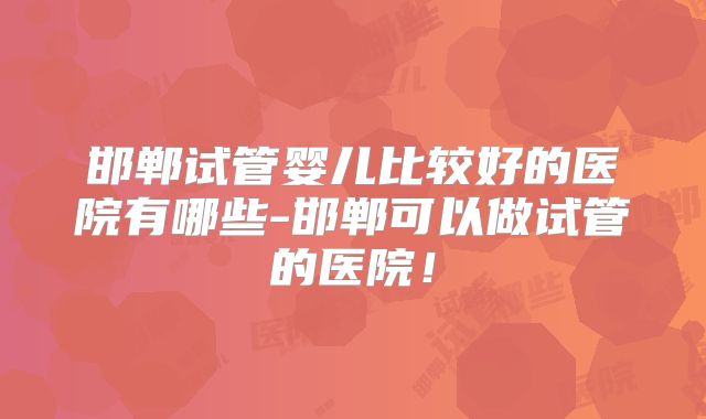 邯郸试管婴儿比较好的医院有哪些-邯郸可以做试管的医院！