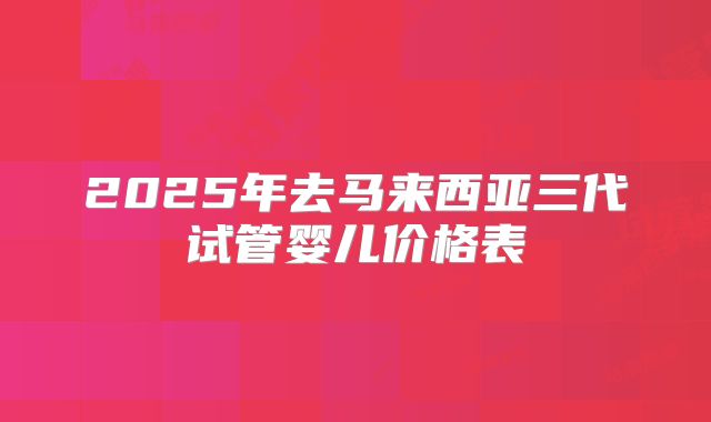 2025年去马来西亚三代试管婴儿价格表