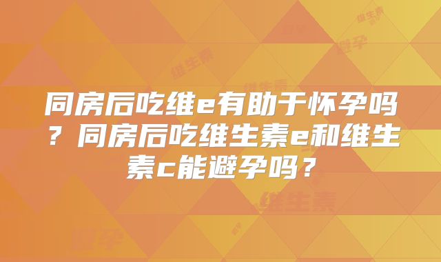 同房后吃维e有助于怀孕吗?同房后吃维生素e和维生素c能避孕吗?