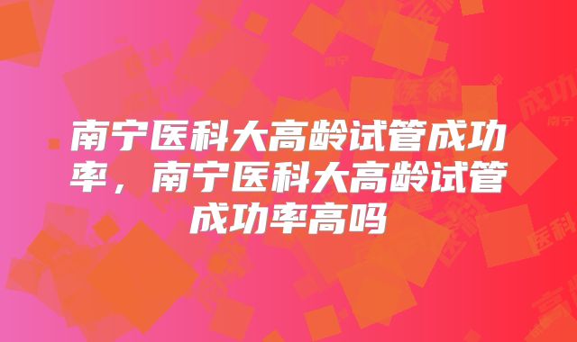 南宁医科大高龄试管成功率,南宁医科大高龄试管成功率高吗