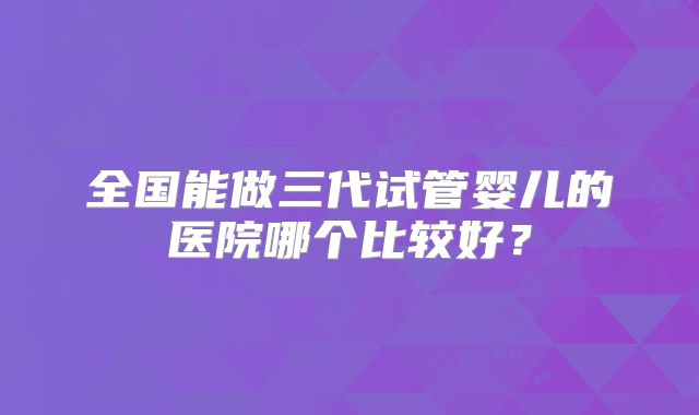 全国能做三代试管婴儿的医院哪个比较好？