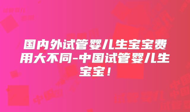 国内外试管婴儿生宝宝费用大不同-中国试管婴儿生宝宝！