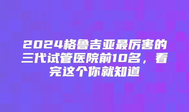 2024格鲁吉亚最厉害的三代试管医院前10名，看完这个你就知道