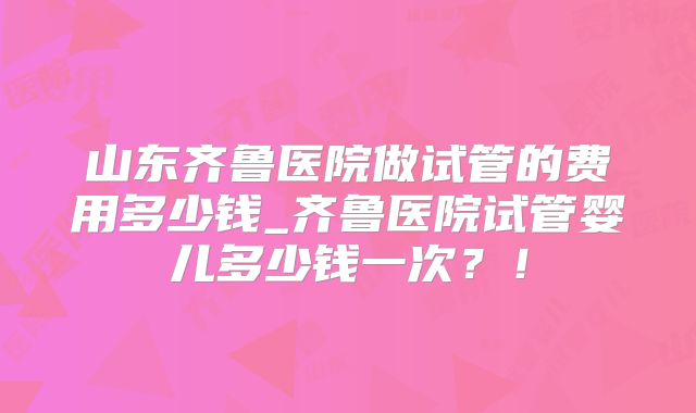山东齐鲁医院做试管的费用多少钱_齐鲁医院试管婴儿多少钱一次？！