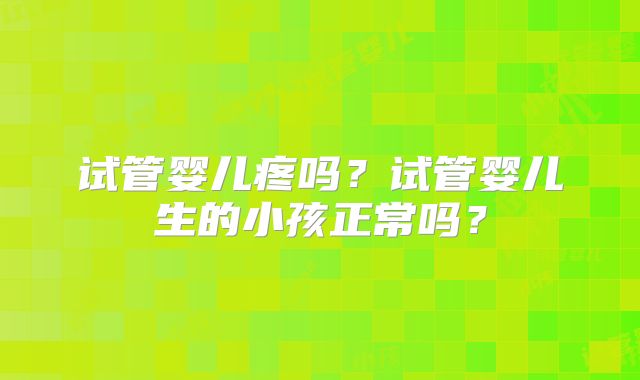 试管婴儿疼吗？试管婴儿生的小孩正常吗？