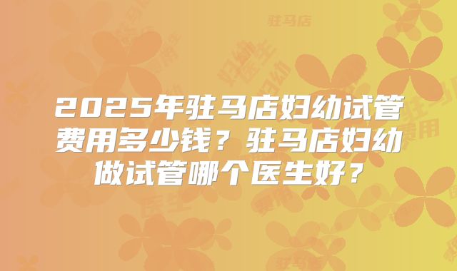 2025年驻马店妇幼试管费用多少钱?驻马店妇幼做试管哪个医生好?