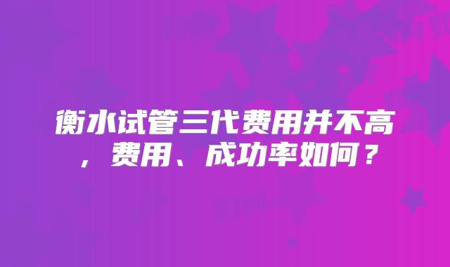 衡水试管三代费用并不高,费用、成功率如何?
