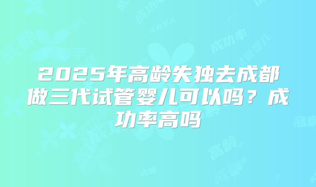 2025年高龄失独去成都做三代试管婴儿可以吗？成功率高吗