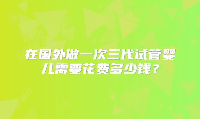 在国外做一次三代试管婴儿需要花费多少钱？