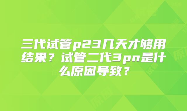 三代试管p23几天才够用结果？试管二代3pn是什么原因导致？