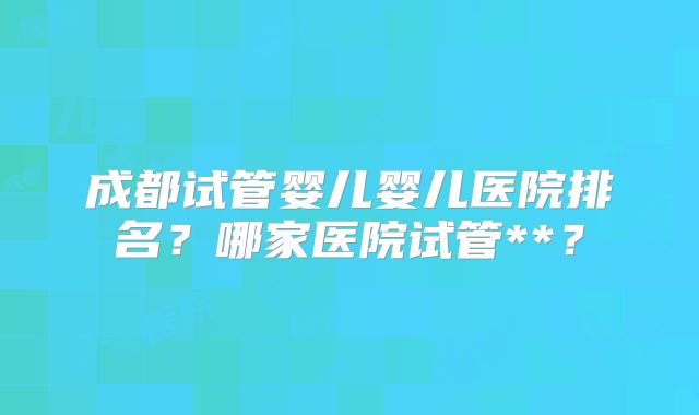 成都试管婴儿婴儿医院排名？哪家医院试管**？