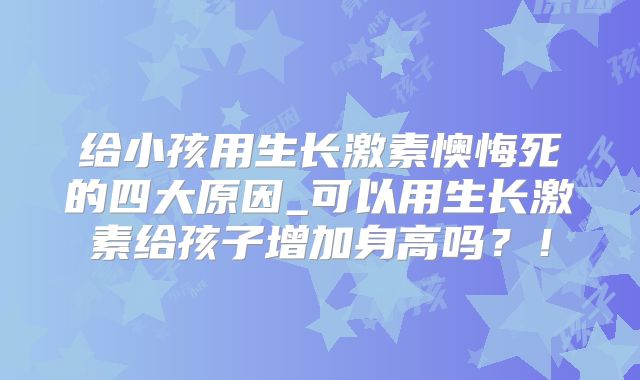 给小孩用生长激素懊悔死的四大原因_可以用生长激素给孩子增加身高吗？！