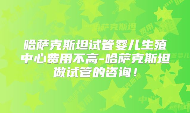 哈萨克斯坦试管婴儿生殖中心费用不高-哈萨克斯坦做试管的咨询!