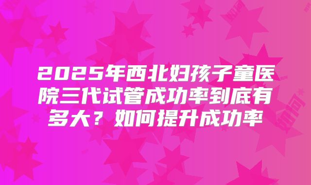 2025年西北妇孩子童医院三代试管成功率到底有多大?如何提升成功率
