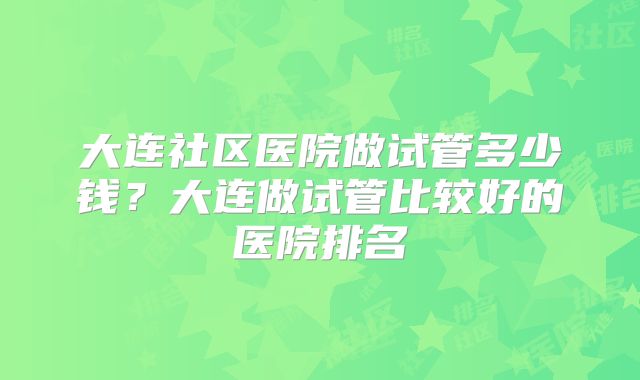 大连社区医院做试管多少钱?大连做试管比较好的医院排名