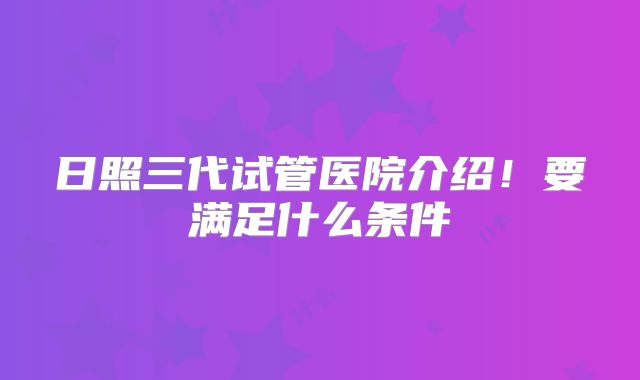 日照三代试管医院介绍！要满足什么条件
