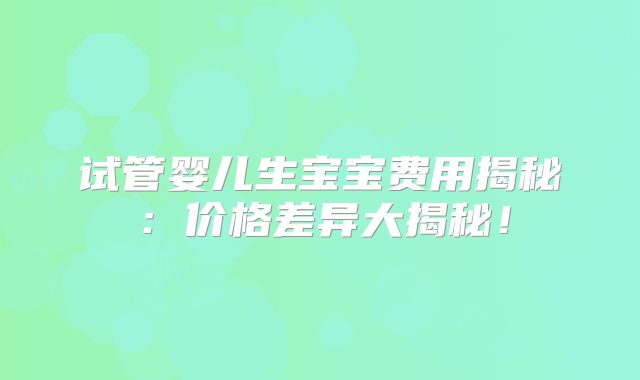 试管婴儿生宝宝费用揭秘：价格差异大揭秘！