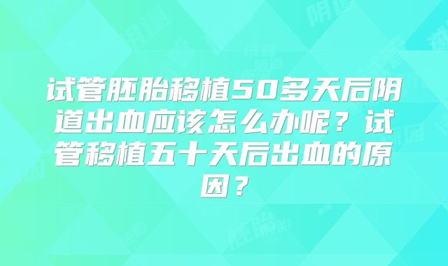 试管胚胎移植50多天后阴道出血应该怎么办呢?试管移植五十天后出血的原因?
