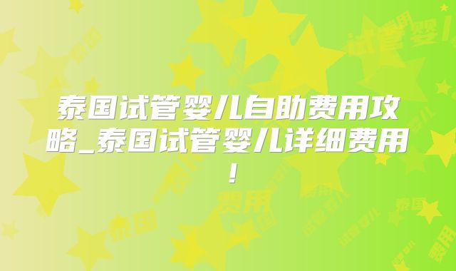 泰国试管婴儿自助费用攻略_泰国试管婴儿详细费用！