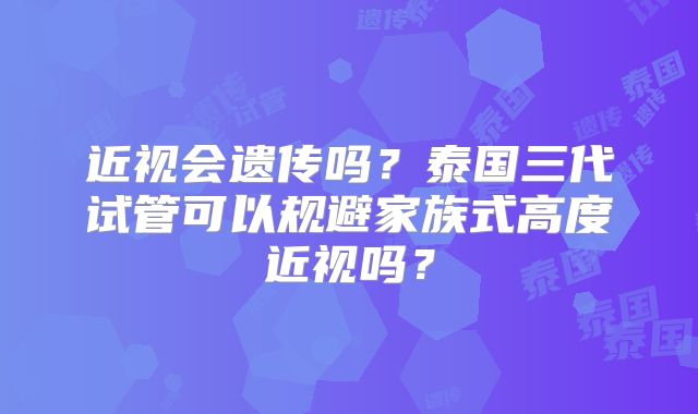 近视会遗传吗？泰国三代试管可以规避家族式高度近视吗？