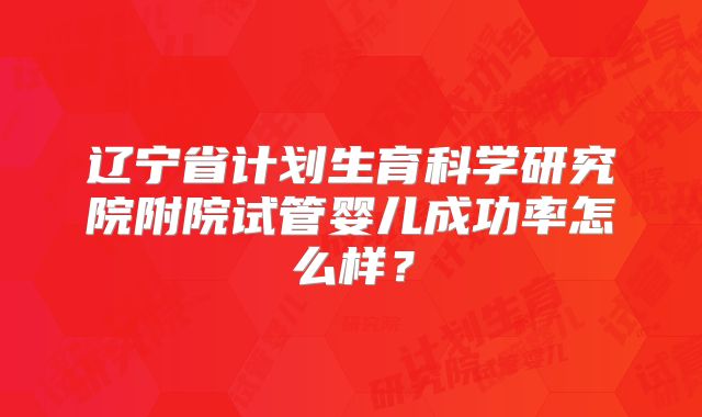 辽宁省计划生育科学研究院附院试管婴儿成功率怎么样?
