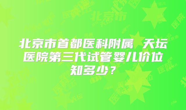 北京市首都医科附属 天坛医院第三代试管婴儿价位知多少?