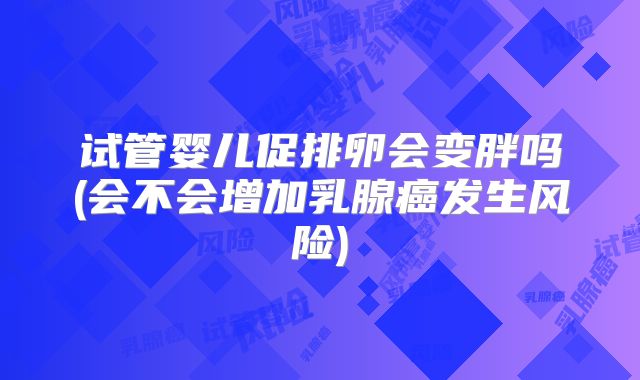 试管婴儿促排卵会变胖吗(会不会增加乳腺癌发生风险)