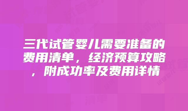 三代试管婴儿需要准备的费用清单，经济预算攻略，附成功率及费用详情