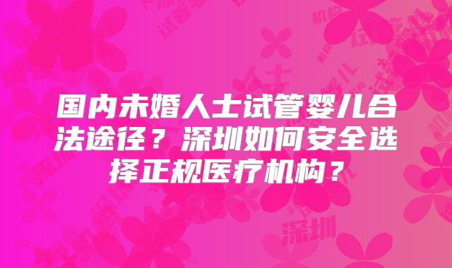 国内未婚人士试管婴儿合法途径?深圳如何安全选择正规医疗机构?