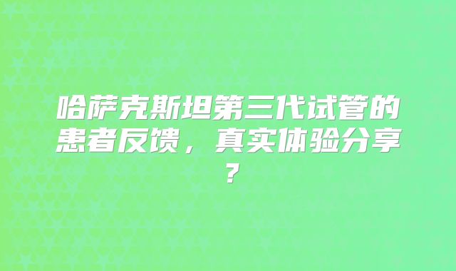 哈萨克斯坦第三代试管的患者反馈，真实体验分享？