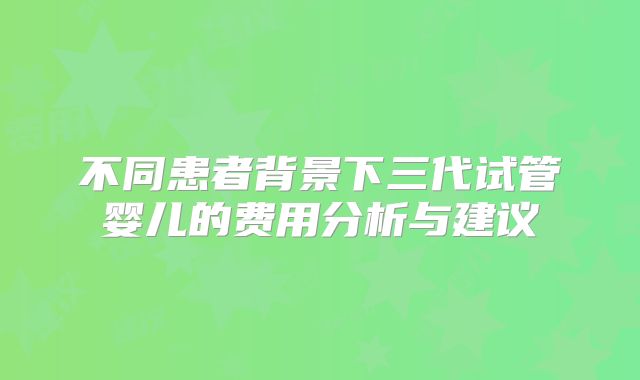 不同患者背景下三代试管婴儿的费用分析与建议