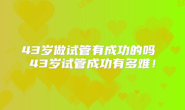 43岁做试管有成功的吗 43岁试管成功有多难！