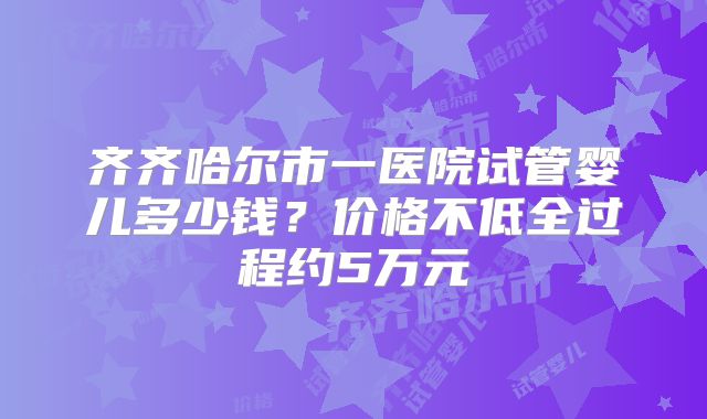 齐齐哈尔市一医院试管婴儿多少钱？价格不低全过程约5万元