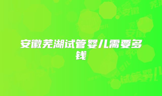 安徽芜湖试管婴儿需要多钱
