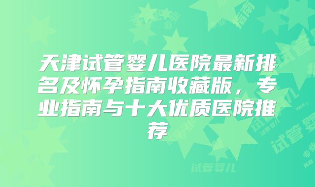 天津试管婴儿医院最新排名及怀孕指南收藏版，专业指南与十大优质医院推荐