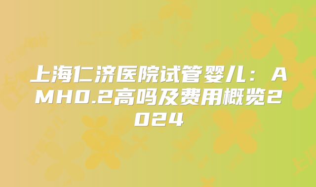 上海仁济医院试管婴儿：AMH0.2高吗及费用概览2024