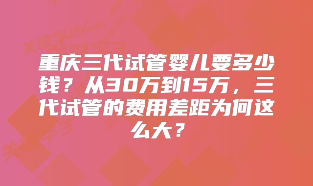 重庆三代试管婴儿要多少钱？从30万到15万，三代试管的费用差距为何这么大？
