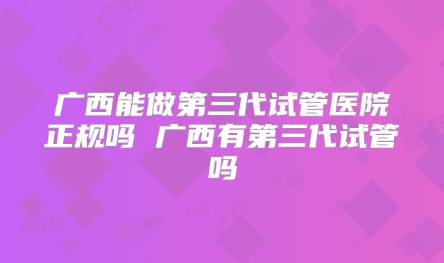 广西能做第三代试管医院正规吗 广西有第三代试管吗