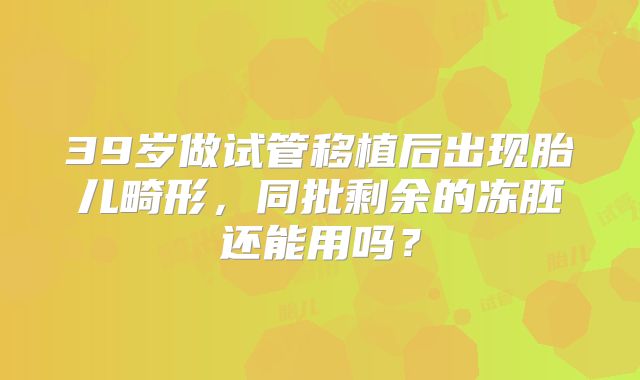 39岁做试管移植后出现胎儿畸形，同批剩余的冻胚还能用吗？
