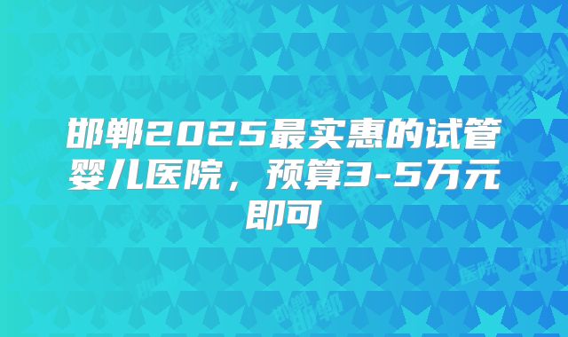 邯郸2025最实惠的试管婴儿医院，预算3-5万元即可