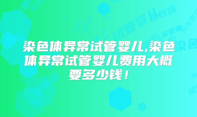 染色体异常试管婴儿,染色体异常试管婴儿费用大概要多少钱！