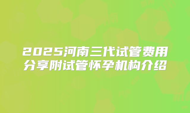 2025河南三代试管费用分享附试管怀孕机构介绍